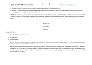 5
          Manual de Identidade Corporativa                                                                   Escola Secundaria Rocha Peixoto


       f) Estabelecer ligações e colaborar com associações congéneres, tanto nacionais como internacionais;
       g) Fomentar a realização de palestras, colóquios e exposições, visando o esclarecimento dos pais e encarregados de educação, sobre problemas de
          educação, saúde, orientação profissional ou assunto similares.

       Artº. 4º. – A associação é rigorosamente apartidária politicamente e respeitando integralmente a liberdade religiosa, subordinando, porém, a sua actuação
       e princípios à Declaração Universal dos Direitos de Homem, mormente ao disposto no seu artigo vigésimo sexto, bem como à Declaração dos Direitos da
       Criança.



                                                                           Capitulo II

                                                                           Dos Sócios

                                                                           Secção “A”

Categoria de Sócios

       Art º. 5º. – Há duas categorias de sócios:

   a) Sócios efectivos;
   b) Sócios honorários.

       Artº. 6º. – Serão sócios efectivos os pais e encarregados de educação dos alunos da escola rocha Peixoto que requeiram a sua inscrição, podendo esta ser
       individual ou do casal, considerando como unidade.

       Artº. 7º. – São sócios honorários os indivíduos ou pessoas colectivas que, tendo contribuído por qualquer modo para a dignificação da escola e bem assim
       para a defesa dos direitos das crianças, enquanto alunos, promovendo a sua educação e valorização social para o enriquecimento de forma relevante, do
       património social desta associação, assim sejam reconhecidas em assembleia-geral, sob proposta da direcção, sendo a deliberação tomada pela maioria dos
       sócios presentes na assembleia.
 
