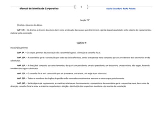 6
          Manual de Identidade Corporativa                                                                     Escola Secundaria Rocha Peixoto




                                                                                Secção “B”

       Direitos e deveres dos Sócios

       Art º. 8º. – Os direitos e deveres dos sócios bem como a indicação das causas que determinem a perda daquela qualidade, serão objecto do regulamento a
elaborar pela associação.



                                                                            Capitulo III

Dos corpos gerentes

       Artº. 9º. – Os corpos gerentes da associação são a assembleia-geral, a direcção e conselho fiscal.

        Artº. 10º. – A assembleia-geral é constituída por todos os sócios efectivos, sendo a respectiva mesa composta por um presidente e dois secretários e três
substitutos.

      Artº. 11º. – A direcção é composta por sete elementos, dos quais um presidente, um vice-presidente, um tesoureiro, um secretário, três vogais, havendo
também dois vogais substitutos.

       Artº. 12º. – O conselho fiscal será constituído por um presidente, um relator, um vogal e um substituto.

       Artº. 13º. – Todos os membros dos órgãos de gestão serão nomeados anualmente e exercem os seus cargos gratuitamente.

        Artº. 14º. – Serão objecto de regulamento, as matérias relativas ao funcionamento e competência da assembleia-geral e respectiva mesa, bem como da
direcção, conselho fiscal e ainda as matérias respeitantes à eleição e destituição dos respectivos membros e às receitas da associação.
 