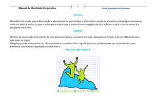 9
        Manual de Identidade Corporativa                                              Escola Secundaria Rocha Peixoto


                                                           Símbolo

O símbolo foi criado para a Associação e são uma rocha para realçar o sítio onde a escola se encontra e duas figuras humanas
onde um deles é maior do que o outro para realçar que o maior é o encarregado de educação ou o pai e o outro menor é o
estudante ou o filho.
                                                           Logótipo

O nome da associação está escrito de uma forma simples e a primeira letra de cada palavra é maior e de cor diferente para
sobressair as siglas.
O logótipo pode acompanhar ou não o símbolo e completar-lhe o significado, mas também deve ser reconhecido como
elemento autónomo e representativo da marca.
                                                  MALHA CONSTRUTIVA
 