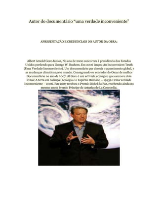 Autor do documentário “uma verdade inconveniente”



            APRESENTAÇÃO E CREDENCIAIS DO AUTOR DA OBRA:




   Albert Arnold Gore Júnior, No ano de 2000 concorreu à presidência dos Estados
 Unidos perdendo para George W. Bushem. Em 2006 lançou An Inconvenient Truth
(Uma Verdade Inconveniente). Um documentário que aborda o aquecimento global, e
 as mudanças climáticas pelo mundo. Consagrando-se vencedor do Oscar de melhor
  Documentário no ano de 2007. Al Gore é um activista ecológico que escreveu dois
  livros: A terra em balanço (Ecologia e o Espírito Humano – 1993) e Uma Verdade
Inconveniente – 2006. Em 2007 recebeu o Premio Nobel da Paz, recebendo ainda no
              mesmo ano o Premio Príncipe de Asturias de La Concordia.
 