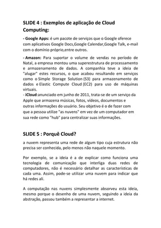 SLIDE 4 : Exemplos de aplicação de Cloud
Computing:
- Google Apps: é um pacote de serviços que o Google oferece
com aplicativos Google Docs,Google Calendar,Google Talk, e-mail
com o domínio próprio,entre outros.
- Amazon: Para suportar o volume de vendas no período de
Natal, a empresa montou uma superestrutura de processamento
e armazenamento de dados. A companhia teve a ideia de
"alugar" estes recursos, o que acabou resultando em serviços
como o Simple Storage Solution (S3) para armazenamento de
dados e Elastic Compute Cloud (EC2) para uso de máquinas
virtuais.
- iCloud:anunciado em junho de 2011, trata-se de um serviço da
Apple que armazena músicas, fotos, vídeos, documentos e
outras informações do usuário. Seu objetivo é o de fazer com
que a pessoa utilize "as nuvens" em vez de um computador em
sua rede como "hub" para centralizar suas informações.

SLIDE 5 : Porquê Cloud?
a nuvem representa uma rede de algum tipo cuja estrutura não
precisa ser conhecida, pelo menos não naquele momento.
Por exemplo, se a ideia é a de explicar como funciona uma
tecnologia de comunicação que interliga duas redes de
computadores, não é necessário detalhar as características de
cada uma. Assim, pode-se utilizar uma nuvem para indicar que
há redes ali.
A computação nas nuvens simplesmente absorveu esta ideia,
mesmo porque o desenho de uma nuvem, seguindo a ideia da
abstração, passou também a representar a internet.

 