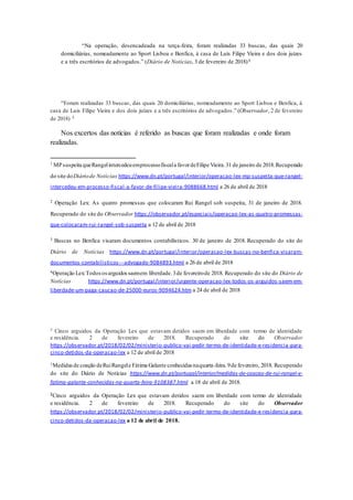 “Na operação, desencadeada na terça-feira, foram realizadas 33 buscas, das quais 20
domiciliárias, nomeadamente ao Sport Lisboa e Benfica, à casa de Luís Filipe Vieira e dos dois juízes
e a três escritórios de advogados.” (Diário de Notícias, 3 de fevereiro de 2018)4
“Foram realizadas 33 buscas, das quais 20 domiciliárias, nomeadamente ao Sport Lisboa e Benfica, à
casa de Luis Filipe Vieira e dos dois juízes e a três escritórios de advogados .” (Observador, 2 de fevereiro
de 2018) 5
Nos excertos das notícias é referido as buscas que foram realizadas e onde foram
realizadas.
1 MPsuspeita queRangelintercedeuemprocessofiscala favordeFilipe Vieira.31 de janeiro de 2018.Recuperado
do site doDiáriode Notícias https://www.dn.pt/portugal/interior/operacao-lex-mp-suspeita-que-rangel-
intercedeu-em-processo-fiscal-a-favor-de-filipe-vieira-9088668.html a 26 de abril de 2018
2 Operação Lex: As quatro promessas que colocaram Rui Rangel sob suspeita, 31 de janeiro de 2018.
Recuperado do site do Observador https://observador.pt/especiais/operacao-lex-as-quatro-promessas-
que-colocaram-rui-rangel-sob-suspeita a 12 de abril de 2018
3 Buscas no Benfica visaram documentos contabilísticos. 30 de janeiro de 2018. Recuperado do site do
Diário de Notícias https://www.dn.pt/portugal/interior/operacao-lex-buscas-no-benfica-visaram-
documentos-contabilisticos---advogado-9084893.html a 26 de abril de 2018
4Operação Lex:Todososarguidossaemem liberdade.3de fevereirode 2018. Recuperado do site do Diário de
Notícias https://www.dn.pt/portugal/interior/urgente-operacao-lex-todos-os-arguidos-saem-em-
liberdade-um-paga-caucao-de-25000-euros-9094624.htm a 24 de abril de 2018
5 Cinco arguidos da Operação Lex que estavam detidos saem em liberdade com termo de identidade
e residência. 2 de fevereiro de 2018. Recuperado do site do Observador
https://observador.pt/2018/02/02/ministerio-publico-vai-pedir-termo-de-identidade-e-residencia-para-
cinco-detidos-da-operacao-lex a 12 de abril de 2018
1Medidasde coação deRuiRangele Fátima Galante conhecidas naquarta-feira.9de fevereiro, 2018. Recuperado
do site do Diário de Notícias https://www.dn.pt/portugal/interior/medidas-de-coacao-de-rui-rangel-e-
fatima-galante-conhecidas-na-quarta-feira-9108387.html a 18 de abril de 2018.
2Cinco arguidos da Operação Lex que estavam detidos saem em liberdade com termo de identidade
e residência. 2 de fevereiro de 2018. Recuperado do site do Observador
https://observador.pt/2018/02/02/ministerio-publico-vai-pedir-termo-de-identidade-e-residencia-para-
cinco-detidos-da-operacao-lex a 12 de abril de 2018.
 