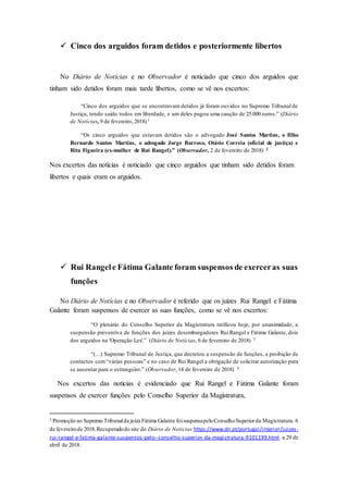  Cinco dos arguidos foram detidos e posteriormente libertos
No Diário de Notícias e no Observador é noticiado que cinco dos arguidos que
tinham sido detidos foram mais tarde libertos, como se vê nos excertos:
“Cinco dos arguidos que se encontravam detidos já foram ouvidos no Supremo Tribunal de
Justiça, tendo saído todos em liberdade, e um deles pagou uma caução de 25.000 euros.” (Diário
de Notícias, 9 de fevereiro, 2018)1
“Os cinco arguidos que estavam detidos são o advogado José Santos Martins, o filho
Bernardo Santos Martins, o advogado Jorge Barroso, Otávio Correia (oficial de justiça) e
Rita Figueira (ex-mulher de Rui Rangel).” (Observador, 2 de fevereiro de 2018) 2
Nos excertos das notícias é noticiado que cinco arguidos que tinham sido detidos foram
libertos e quais eram os arguidos.
 Rui Rangele Fátima Galante foram suspensos de exerceras suas
funções
No Diário de Notícias e no Observador é referido que os juízes Rui Rangel e Fátima
Galante foram suspensos de exercer as suas funções, como se vê nos excertos:
“O plenário do Conselho Superior da Magistratura ratificou hoje, por unanimidade, a
suspensão preventiva de funções dos juízes desembargadores Rui Rangel e Fátima Galante, dois
dos arguidos na 'Operação Lex'.” (Diário de Notícias, 6 de fevereiro de 2018) 3
“(…) Supremo Tribunal de Justiça, que decretou a suspensão de funções, a proibição de
contactos com“várias pessoas” e no caso de Rui Rangel a obrigação de solicitar autorização para
se ausentar para o estrangeiro.” (Observador, 14 de fevereiro de 2018) 4
5 Nos excertos das notícias é evidenciado que Rui Rangel e Fátima Galante foram
suspensos de exercer funções pelo Conselho Superior da Magistratura,
3 Promoção ao Supremo Tribunalda juíza Fátima Galante foisuspensapeloConselhoSuperiorda Magistratura. 6
de fevereirode 2018.Recuperadodo site do Diário de Noticias https://www.dn.pt/portugal/interior/juizes-
rui-rangel-e-fatima-galante-suspensos-pelo--conselho-superior-da-magistratura-9101199.html a 29 de
abril de 2018.
 