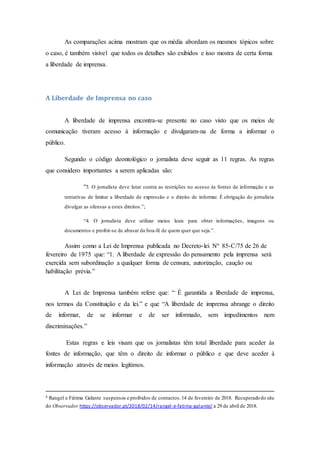 As comparações acima mostram que os média abordam os mesmos tópicos sobre
o caso, é também visível que todos os detalhes são exibidos e isso mostra de certa forma
a liberdade de imprensa.
A Liberdade de Imprensa no caso
A liberdade de imprensa encontra-se presente no caso visto que os meios de
comunicação tiveram acesso à informação e divulgaram-na de forma a informar o
público.
Segundo o código deontológico o jornalista deve seguir as 11 regras. As regras
que considero importantes a serem aplicadas são:
“3. O jornalista deve lutar contra as restrições no acesso às fontes de informação e as
tentativas de limitar a liberdade de expressão e o direito de informar. É obrigação do jornalista
divulgar as ofensas a estes direitos.”;
“4. O jornalista deve utilizar meios leais para obter informações, imagens ou
documentos e proibir-se de abusar da boa-fé de quem quer que seja.”.
Assim como a Lei de Imprensa publicada no Decreto-lei Nº 85-C/75 de 26 de
fevereiro de 1975 que: “1. A liberdade de expressão do pensamento pela imprensa será
exercida sem subordinação a qualquer forma de censura, autorização, caução ou
habilitação prévia.”
A Lei de Imprensa também refere que: “ É garantida a liberdade de imprensa,
nos termos da Constituição e da lei.” e que “A liberdade de imprensa abrange o direito
de informar, de se informar e de ser informado, sem impedimentos nem
discriminações.”
Estas regras e leis visam que os jornalistas têm total liberdade para aceder às
fontes de informação, que têm o direito de informar o público e que deve aceder à
informação através de meios legítimos.
4 Rangel e Fátima Galante suspensos e proibidos de contactos.14 de fevereiro de 2018. Recuperadodo site
do Observador https://observador.pt/2018/02/14/rangel-e-fatima-galante/ a 29 de abril de 2018.
 