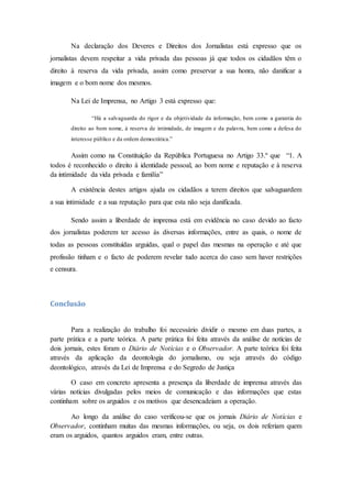 Na declaração dos Deveres e Direitos dos Jornalistas está expresso que os
jornalistas devem respeitar a vida privada das pessoas já que todos os cidadãos têm o
direito à reserva da vida privada, assim como preservar a sua honra, não danificar a
imagem e o bom nome dos mesmos.
Na Lei de Imprensa, no Artigo 3 está expresso que:
“Há a salvaguarda do rigor e da objetividade da informação, bem como a garantia do
direito ao bom nome, à reserva de intimidade, de imagem e da palavra, bem como a defesa do
interesse público e da ordem democrática.”
Assim como na Constituição da República Portuguesa no Artigo 33.º que “1. A
todos é reconhecido o direito à identidade pessoal, ao bom nome e reputação e à reserva
da intimidade da vida privada e família”
A existência destes artigos ajuda os cidadãos a terem direitos que salvaguardem
a sua intimidade e a sua reputação para que esta não seja danificada.
Sendo assim a liberdade de imprensa está em evidência no caso devido ao facto
dos jornalistas poderem ter acesso às diversas informações, entre as quais, o nome de
todas as pessoas constituídas arguidas, qual o papel das mesmas na operação e até que
profissão tinham e o facto de poderem revelar tudo acerca do caso sem haver restrições
e censura.
Conclusão
Para a realização do trabalho foi necessário dividir o mesmo em duas partes, a
parte prática e a parte teórica. A parte prática foi feita através da análise de notícias de
dois jornais, estes foram o Diário de Notícias e o Observador. A parte teórica foi feita
através da aplicação da deontologia do jornalismo, ou seja através do código
deontológico, através da Lei de Imprensa e do Segredo de Justiça
O caso em concreto apresenta a presença da liberdade de imprensa através das
várias notícias divulgadas pelos meios de comunicação e das informações que estas
continham sobre os arguidos e os motivos que desencadeiam a operação.
Ao longo da análise do caso verificou-se que os jornais Diário de Notícias e
Observador, continham muitas das mesmas informações, ou seja, os dois referiam quem
eram os arguidos, quantos arguidos eram, entre outras.
 