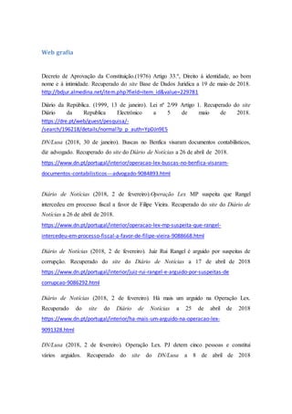 Web grafia
Decreto de Aprovação da Constituição.(1976) Artigo 33.º, Direito à identidade, ao bom
nome e à intimidade. Recuperado do site Base de Dados Jurídica a 19 de maio de 2018.
http://bdjur.almedina.net/item.php?field=item_id&value=229781
Diário da República. (1999, 13 de janeiro). Lei nº 2/99 Artigo 1. Recuperado do site
Diário da Republica Electrónico a 5 de maio de 2018.
https://dre.pt/web/guest/pesquisa/-
/search/196218/details/normal?p_p_auth=YpDJn9E5
DN/Lusa (2018, 30 de janeiro). Buscas no Benfica visaram documentos contabilísticos,
diz advogado. Recuperado do site do Diário de Notícias a 26 de abril de 2018.
https://www.dn.pt/portugal/interior/operacao-lex-buscas-no-benfica-visaram-
documentos-contabilisticos---advogado-9084893.html
Diário de Notícias (2018, 2 de fevereiro).Operação Lex MP suspeita que Rangel
intercedeu em processo fiscal a favor de Filipe Vieira. Recuperado do site do Diário de
Notícias a 26 de abril de 2018.
https://www.dn.pt/portugal/interior/operacao-lex-mp-suspeita-que-rangel-
intercedeu-em-processo-fiscal-a-favor-de-filipe-vieira-9088668.html
Diário de Notícias (2018, 2 de fevereiro). Juiz Rui Rangel é arguido por suspeitas de
corrupção. Recuperado do site do Diário de Notícias a 17 de abril de 2018
https://www.dn.pt/portugal/interior/juiz-rui-rangel-e-arguido-por-suspeitas-de
corrupcao-9086292.html
Diário de Notícias (2018, 2 de fevereiro). Há mais um arguido na Operação Lex.
Recuperado do site do Diário de Notícias a 25 de abril de 2018
https://www.dn.pt/portugal/interior/ha-mais-um-arguido-na-operacao-lex-
9091328.html
DN/Lusa (2018, 2 de fevereiro). Operação Lex. PJ detem cinco pessoas e constitui
vários arguidos. Recuperado do site do DN/Lusa a 8 de abril de 2018
 