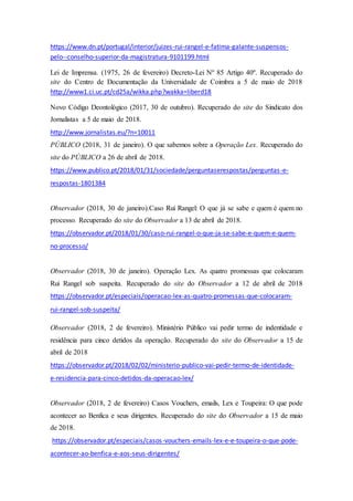 https://www.dn.pt/portugal/interior/juizes-rui-rangel-e-fatima-galante-suspensos-
pelo--conselho-superior-da-magistratura-9101199.html
Lei de Imprensa. (1975, 26 de fevereiro) Decreto-Lei Nº 85 Artigo 40º. Recuperado do
site do Centro de Documentação da Universidade de Coimbra a 5 de maio de 2018
http://www1.ci.uc.pt/cd25a/wikka.php?wakka=liberd18
Novo Código Deontológico (2017, 30 de outubro). Recuperado do site do Sindicato dos
Jornalistas a 5 de maio de 2018.
http://www.jornalistas.eu/?n=10011
PÚBLICO (2018, 31 de janeiro). O que sabemos sobre a Operação Lex. Recuperado do
site do PÚBLICO a 26 de abril de 2018.
https://www.publico.pt/2018/01/31/sociedade/perguntaserespostas/perguntas-e-
respostas-1801384
Observador (2018, 30 de janeiro).Caso Rui Rangel: O que já se sabe e quem é quem no
processo. Recuperado do site do Observador a 13 de abril de 2018.
https://observador.pt/2018/01/30/caso-rui-rangel-o-que-ja-se-sabe-e-quem-e-quem-
no-processo/
Observador (2018, 30 de janeiro). Operação Lex. As quatro promessas que colocaram
Rui Rangel sob suspeita. Recuperado do site do Observador a 12 de abril de 2018
https://observador.pt/especiais/operacao-lex-as-quatro-promessas-que-colocaram-
rui-rangel-sob-suspeita/
Observador (2018, 2 de fevereiro). Ministério Público vai pedir termo de indentidade e
residência para cinco detidos da operação. Recuperado do site do Observador a 15 de
abril de 2018
https://observador.pt/2018/02/02/ministerio-publico-vai-pedir-termo-de-identidade-
e-residencia-para-cinco-detidos-da-operacao-lex/
Observador (2018, 2 de fevereiro) Casos Vouchers, emails, Lex e Toupeira: O que pode
acontecer ao Benfica e seus dirigentes. Recuperado do site do Observador a 15 de maio
de 2018.
https://observador.pt/especiais/casos-vouchers-emails-lex-e-e-toupeira-o-que-pode-
acontecer-ao-benfica-e-aos-seus-dirigentes/
 