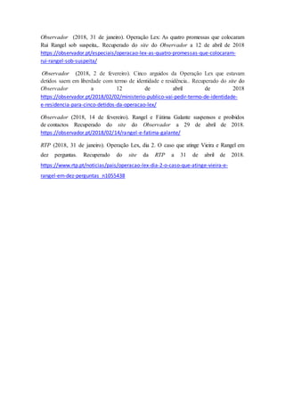 Observador (2018, 31 de janeiro). Operação Lex: As quatro promessas que colocaram
Rui Rangel sob suspeita,. Recuperado do site do Observador a 12 de abril de 2018
https://observador.pt/especiais/operacao-lex-as-quatro-promessas-que-colocaram-
rui-rangel-sob-suspeita/
Observador (2018, 2 de fevereiro). Cinco arguidos da Operação Lex que estavam
detidos saem em liberdade com termo de identidade e residência.. Recuperado do site do
Observador a 12 de abril de 2018
https://observador.pt/2018/02/02/ministerio-publico-vai-pedir-termo-de-identidade-
e-residencia-para-cinco-detidos-da-operacao-lex/
Observador (2018, 14 de fevereiro). Rangel e Fátima Galante suspensos e proibidos
de contactos Recuperado do site do Observador a 29 de abril de 2018.
https://observador.pt/2018/02/14/rangel-e-fatima-galante/
RTP (2018, 31 de janeiro). Operação Lex, dia 2. O caso que atinge Vieira e Rangel em
dez perguntas. Recuperado do site da RTP a 31 de abril de 2018.
https://www.rtp.pt/noticias/pais/operacao-lex-dia-2-o-caso-que-atinge-vieira-e-
rangel-em-dez-perguntas_n1055438
 