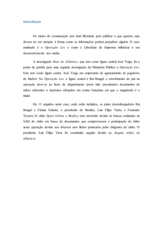 Introdução
Os meios de comunicação tem total liberdade para publicar o que querem, mas
devem ter em atenção à forma como as informações podem prejudicar alguém. O caso
analisado é a Operação Lex e como a Liberdade de Imprensa influência o seu
desenvolvimento nos média.
A investigação Rota do Atlântico, que tem como figura central José Veiga, foi o
ponto de partida para uma segunda investigação do Ministério Público: a Operação Lex.
Esta tem como figura centra, José Veiga um empresário de agenciamento de jogadores
de futebol. Na Operação Lex a figura central é Rui Rangel, o envolvimento do juiz na
operação deve-se ao facto de alegadamente terem sido encontrados documentos de
talões referentes a depósitos efetuados em contas bancárias em que o magistrado é o
titular.
Há 13 arguidos neste caso, onde estão incluídos, os juízes desembargadores Rui
Rangel e Fátima Galante, o presidente do Benfica, Luís Filipe Vieira, e Fernando
Tavares. O clube Sport Lisboa e Benfica está envolvido devido às buscas realizadas na
SAD do clube em busca de documentos que comprovassem a participação do clube
nesta operação devido aos diversos atos ilícitos praticados pelos dirigentes do clube. O
presidente Luís Filipe Viera foi constituído arguido devido ao alegado tráfico de
influência.
 