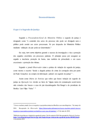 Desenvolvimento
O que é o Segredo de Justiça
Segundo a Procuradoria-Geral do Ministério Público o segredo de justiça é
designado como “o conteúdo dos actos do processo não pode ser divulgado nem o
público pode assistir aos actos processuais. Só por despacho do Ministério Público
mediante validação do juiz pode ser determinado.”
Ou seja, tem como objetivo garantir o sucesso da investigação e visa a proteção
dos arguidos envolvidos em processos judiciais. O princípio passa por assegurar ao
arguido a inocência, proteção da honra, mas também da privacidade e em casos
excecionais a proteção das vítimas.
Segundo o jornal Observador existe a prática de violação de segredo de justiça,
como mostra o excerto: “desde a alegada prática do crime de corrupção ativa por parte
de Paulo Gonçalves na compra de informação judicial em segredo de justiça” 1
.
Assim como Diário de Notícias que refere que houve violação do segredo de
justiça na Operação Lex devido ao facto de “alguns meios de comunicação social terem
sido avisados das buscas a casa do juiz desembargador Rui Rangel e do presidente do
Benfica Luís Filipe Vieira.” 2
1 Casosvouchers,emails,Lexe e-toupeira:o quepodeaconteceraoBenfica e aos seus dirigentes. 7 de março de
2018. Recuperado do Observador https://observador.pt/especiais/casos-vouchers-emails-lex-e-e-
toupeira-o-que-pode-acontecer-ao-benfica-e-aos-seus-dirigentes/ a 15 de maio de 2018.
2PGR abre inquéritoporviolaçãodosegredode justiça.3de fevereirode 2018.Recuperadodo Diáriode Notícias
https://www.dn.pt/portugal/interior/pgr-abre-inquerito-por-violacao-do-segredo-de-justica-9094032.html a
12 de abrilde 2018
 