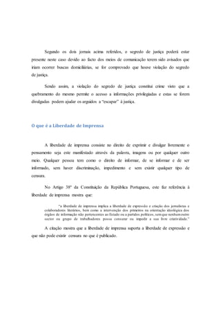 Segundo os dois jornais acima referidos, o segredo de justiça poderá estar
presente neste caso devido ao facto dos meios de comunicação terem sido avisados que
iriam ocorrer buscas domiciliárias, se for comprovado que houve violação do segredo
de justiça.
Sendo assim, a violação do segredo de justiça constitui crime visto que a
quebramento do mesmo permite o acesso a informações privilegiadas e estas se forem
divulgadas podem ajudar os arguidos a “escapar” à justiça.
O que é a Liberdade de Imprensa
A liberdade de imprensa consiste no direito de exprimir e divulgar livremente o
pensamento seja este manifestado através da palavra, imagens ou por qualquer outro
meio. Qualquer pessoa tem como o direito de informar, de se informar e de ser
informado, sem haver discriminação, impedimento e sem existir qualquer tipo de
censura.
No Artigo 38º da Constituição da República Portuguesa, este faz referência à
liberdade de imprensa mostra que:
“a liberdade de imprensa implica a liberdade de expressão e criação dos jornalistas e
colaboradores literários, bem como a intervenção dos primeiros na orientação ideológica dos
órgãos de informação não pertencentes ao Estado ou a partidos políticos, semque nenhumoutro
sector ou grupo de trabalhadores possa censurar ou impedir a sua livre criatividade.”
A citação mostra que a liberdade de imprensa suporta a liberdade de expressão e
que não pode existir censura no que é publicado.
 