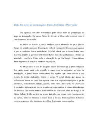 Visão dos meios de comunicação: Diário de Notícias e Observador
Esta operação tem sido acompanhada pelos vários meios de comunicação ao
longo da investigação. Os jornais Diário de Noticias e Observador mostram como o
caso é retratado pelos média.
No Diário de Notícias o caso é divulgado com a informação de que o juiz Rui
Rangel era arguido num caso de corrupção onde já eram conhecidos mais onze arguidos
e que se realizaram buscas domiciliarias. O jornal informa que já foram detidos cinco
dos treze arguidos e que mais tarde foram libertos mas estão condicionados a termos de
identidade e residência. Existe ainda a informação de que Rui Rangel e Fátima Galante
foram suspensos de exercer a actividade de juiz/juíza.
No Observador, o caso foi divulgado através dos factos que já eram conhecidos
dos média, como surgiu esta operação e quem eram os envolvidos, ao longo da
investigação, o jornal dá-nos conhecimento dos arguidos que foram detidos e que
tiveram de prestar declarações perante a justiça. O jornal informa que quando se
realizaram as buscas nas casas dos arguidos e nos seus respetivos empregos e o que foi
encontrado, nomeadamente dinheiro, quadros, entre outros. Mais tarde, no Observador
é veiculada a informação de que os arguidos até então detidos já tinham sido colocados
em liberdade. Na mesma notícia o relato também se focava nos juízes Rui Rangel e em
Fátima Galante devido ao facto de serem indiciados por crimes como, branqueamento
de capitais, tráfico de influência e fraudes fiscais e por isso foram suspensos de funções
nos seus empregos, além de estarem impedidos de contactar outros arguidos.
 