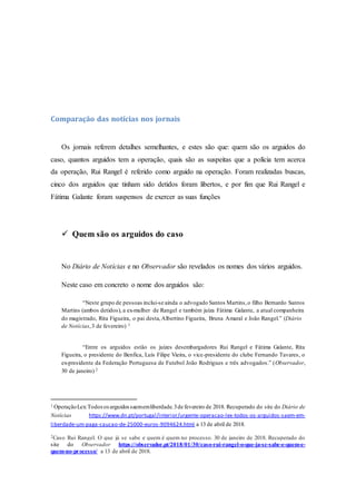 Comparação das notícias nos jornais
Os jornais referem detalhes semelhantes, e estes são que: quem são os arguidos do
caso, quantos arguidos tem a operação, quais são as suspeitas que a polícia tem acerca
da operação, Rui Rangel é referido como arguido na operação. Foram realizadas buscas,
cinco dos arguidos que tinham sido detidos foram libertos, e por fim que Rui Rangel e
Fátima Galante foram suspensos de exercer as suas funções
 Quem são os arguidos do caso
No Diário de Notícias e no Observador são revelados os nomes dos vários arguidos.
Neste caso em concreto o nome dos arguidos são:
“Neste grupo de pessoas inclui-se ainda o advogado Santos Martins,o filho Bernardo Santos
Martins (ambos detidos), a ex-mulher de Rangel e também juíza Fátima Galante, a atual companheira
do magistrado, Rita Figueira, o pai desta,Albertino Figueira, Bruna Amaral e João Rangel.” (Diário
de Notícias,3 de fevereiro) 1
“Entre os arguidos estão os juízes desembargadores Rui Rangel e Fátima Galante, Rita
Figueira, o presidente do Benfica, Luís Filipe Vieira, o vice-presidente do clube Fernando Tavares, o
ex-presidente da Federação Portuguesa de Futebol João Rodrigues e três advogados.” (Observador,
30 de janeiro) 2
1 OperaçãoLex:Todososarguidossaememliberdade.3de fevereiro de 2018. Recuperado do site do Diário de
Notícias https://www.dn.pt/portugal/interior/urgente-operacao-lex-todos-os-arguidos-saem-em-
liberdade-um-paga-caucao-de-25000-euros-9094624.html a 13 de abril de 2018.
2Caso Rui Rangel. O que já se sabe e quem é quem no processo. 30 de janeiro de 2018. Recuperado do
site do Observador https://observador.pt/2018/01/30/caso-rui-rangel-o-que-ja-se-sabe-e-quem-e-
quem-no-processo/ a 13 de abril de 2018.
 