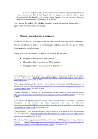 “(…) dois advogados, o filho de um dos advogados, um oficial de justiça e uma mulher, que
será a mãe de uma filha de Rui Rangel. Entre os arguidos no processo estão os juízes
desembargadores Rui Rangel e a sua ex-mulher Fátima Galante — que não podiam ser detidos ao
abrigo do estatuto dos juízes.” (Observador, 30 de janeiro) 3
Nos excertos das notícias são referidos os nomes dos vários arguidos da operação e
alguns deles repetem-se nos dois jornais.
 Quantos arguidos tem a operação
No Diário de Notícias e no Observador os relatos quanto aos arguidos são semelhantes.
Para tal contribuem as fontes e a sistematização mediática, que faz com que os órgãos
de comunicação social se sigam.
Assim, neste caso em concreto, o número de arguidos foi o seguinte
 13 arguidos (Observador, 30 de janeiro) 1
 12 arguidos (Diário de Notícias, 31 de janeiro) 2
 13 arguidos (Diário de Notícias, 1 de fevereiro) 3
3Caso Rui Rangel. O que já se sabe e quem é quem no processo. 30 de janeiro de 2018. Recuperado do
site do Observador https://observador.pt/2018/01/30/caso-rui-rangel-o-que-ja-se-sabe-e-quem-e-
quem-no-processo/ a 13 de abril de 2018.
1Cinco arguidos da Operação Lex presentes a juiz no Supremo. 31 de janeiro de 2018. Recuperado do site
do Diário de Noticias https://www.dn.pt/portugal/interior/cinco-arguidos-da-operacao-lex-estao-no-
supremo-9088596.html a 21 de abril de 2018.
2 Há mais um arguido na Operação Lex, 1 de fevereiro de 2018. Recuperado do site do Diário de Noticias
https://www.dn.pt/portugal/interior/ha-mais-um-arguido-na-operacao-lex-9091328.html a 21 de abril
de 2018.
3Cinco arguidos da Operação Lex que estavam detidos saem em liberdade com termo de identidade
e residência. 2 de fevereiro de 2018. Recuperado do site do Observador
https://observador.pt/2018/02/02/ministerio-publico-vai-pedir-termo-de-identidade-e-residencia-para-
cinco-detidos-da-operacao-lex/ a 12 de abril de 2018.
4Caso Rui Rangel: O que já se sabe e quem é quem no processo. 30 de janeiro de 2018. Recuperado do
site do Observador https://observador.pt/2018/01/30/caso-rui-rangel-o-que-ja-se-sabe-e-quem-e-
quem-no-processo/a 24 de abril de 2018.
5Operação Lex:Todososarguidossaememliberdade.3de fevereiro de 2018. Recuperado do site do Diário de
Noticias https://www.dn.pt/portugal/interior/urgente-operacao-lex-todos-os-arguidos-saem-em-
liberdade-um-paga-caucao-de-25000-euros-9094624.html a 24 de abril de 2018.
 