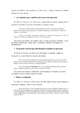 Apesar dos números serem próximos, no Observador o número avançado no primeiro
momento foi mais elevado.
 As suspeitas que a polícia tem acerca da operação
No Diário de Notícias e no Observador a polícia detém as mesmas suspeitas sobre a
operação e em ambos os excertos são referidos os mesmos crimes.
“Rui Rangel e Fátima Galante estão indiciados por crimes de corrupção/recebimento
indevido de vantagens,de branqueamento, de tráfico de influência e de fraude fiscal.” (Diário de
Notícias, 3 de fevereiro) 4
“crimes de corrupção, recebimento indevido de vantagem, branqueamento, tráfico de
influências e fraude fiscal qualificada” (Observador, 30 de janeiro) 5
Nos excertos das notícias são referidos quais os crimes que foram cometidos, e estes
são tráfico de influências, fraude fiscal e recebimento indevido de vantagens de
branqueamento.
 Os jornais referem que Rui Rangelé arguido na operação
No Diário de Notícias e no Observador Rui Rangel é constituído arguido na
Operação Lex, como referem os excertos das notícias:
“Em causa está ainda a alegada intervenção de Rui Rangel junto de outros juízes do TRL
para absolver José Veiga de fraude fiscal e branqueamento de capitais que tinha sido condenado em
primeira instância. (Diário deNotícias,31de janeirode 2018)1
“O juiz desembargador Rui Rangel está a ser investigado pela alegada prática de quatro
crimes de tráfico de influência. (Observador,31 de janeiro de 2018) 2
Nos excertos das notícias é evidenciado que Rui Rangel é investigado por poder
estar ligado ao caso e devido à prática de crimes.
 Buscas realizadas
No Diário de Notícias no Observador são ditas quantas buscas foram realizadas e
onde foram realizadas, como se vê nos excertos:
“Fonte da PJ disse à Lusa na manhã de hoje que as buscas realizadas incluíam a casa e o
gabinete do juiz desembargador do Tribunal de Relação de Lisboa Rui Rangel, a SAD do Benfica, a
casa do presidente do clube, Luís Filipe Vieira, assim como residências daex-mulher de Rui Rangel,
a juíza Fátima Galante, do advogado José Sousa Martins e do seu filho.” (Diário de Notícias, 30 de
janeiro de 2018) 3
 