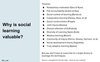 Why is social
learning
valuable?
Theories
● Relatedness motivation (Deci & Ryan)
● Felt accountability (Sutton & Rao)
● Social context of learning (Bandura)
● Cooperative learning (Dewey, Ross, et al)
● Social constructivism (Piaget)
● Joint inquiry (Dewey)
● Shared reflection of ELM (Kolb)
● Diversity of Learning Styles (Kolb)
● Mastery learning (Bloom)
● Community of Inquiry (Peirce, Dewey, Garrison, et al)
● Social development theory (Vygotsky)
● Truly adaptive learning (Bybee)
But you don’t have to subscribe to a single theory to
leverage the techniques.
Source: I compiled this list last night - send me any I missed!
 