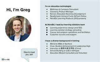 I’m an education technologist
● McKinsey & Company Consultant
● Coursera, Product Manager
● Renren, Education Business Development
● NewSchools Venture Fund, EdTech Fellow
● NovoEd, Learning Products (2013-present)
At NovoEd, I lead our learning solutions team
● Learning experience design (and ISD)
● Learning solution strategy consulting
● Course and program operations and facilitation
● Customer success and support
I have a diverse background in training
● MA-Ed & MBA @ Stanford
● Chair, Student Achievement @ Leadership High
● Instructor @ 辰熙中英文学校 (China)
● School Building @ ILAE in Ethiopia
● Education Market Consultant and Volunteer
Hi, I’m Greg
Nice to meet
you, too!
 
