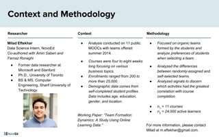 ● Focused on organic teams
formed by the students and
analyze preferences of students
when selecting a team.
● Analyzed the differences
between randomly-assigned and
self-selected teams.
● Analyzed signals to discern
which activities had the greatest
correlation with course
completion.
● n1
= 11 courses
● n2
= 24,000 active learners
For more information, please contact
Milad at m.eftekhar@gmail.com.
Context and Methodology
Milad Eftekhar
Data Science Intern, NovoEd
Co-authored with Amin Saberi and
Farnaz Ronaghi
● Former data researcher at
Microsoft and Stanford
● Ph.D., University of Toronto
● BS & MS, Computer
Engineering, Sharif University of
Technology
● Analysis conducted on 11 public
MOOCs with teams offered
summer 2014.
● Courses were four to eight weeks
long focusing on various
business topics.
● Enrollments ranged from 200 to
more than 25,000.
● Demographic data comes from
self-completed student profiles.
Data includes age, education,
gender, and location.
Working Paper: “Team Formation
Dynamics: A Study Using Online
Learning Data.”
Researcher Context Methodology
 