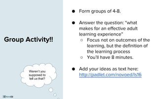 Group Activity!!
● Form groups of 4-8.
● Answer the question: “what
makes for an effective adult
learning experience”
○ Focus not on outcomes of the
learning, but the definition of
the learning process
○ You’ll have 8 minutes.
● Add your ideas as text here:
http://padlet.com/novoed/ls16
Weren’t you
supposed to
tell us that?
 