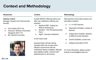 6 public MOOCs offerings before and
after new notifications offering was
released.
● Stanford GSB - Scaling Up
Without Screwing Up
● Stanford - Tech Entrepreneurship
Part 2
● Agder - Success Unleashed
41,657 teams total
Important Note: Almost nothing
changed within the courses when
offered a second time with the
notifications feature available, although
were slightly smaller. Learners self-
selected teams in all courses.
Context and Methodology
Andrew Linford
Manager, Support and Technical Ops
NovoEd
● Coro Fellow (2013-14)
● Instructor, Ministry of Education,
Singapore (2011-13)
● BA, Stanford University
Retrospective cohort data analysis and
descriptive statistics.
● n1
= 41,657 learners
● Dependent Variables: number of
learners
● Independent variables: selection
of different social indicators
● Control Variables: course size
● Analysis done March 2016
For more information, please contact
Andrew at andrewl@novoed.com
Researcher Context Methodology
 