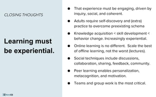 ● That experience must be engaging, driven by
inquiry, social, and coherent.
● Adults require self-discovery and (extra)
practice to overcome preexisting schema
● Knowledge acquisition < skill development <
behavior change. Increasingly experiential.
● Online learning is no different. Scale the best
of offline learning, not the worst (lectures).
● Social techniques include discussions,
collaboration, sharing, feedback, community.
● Peer learning enables personalization,
metacognition, and motivation.
● Teams and group work is the most critical.
CLOSING THOUGHTS
Learning must
be experiential.
 