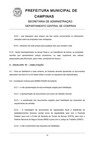 PREFEITURA MUNICIPAL DE
CAMPINAS
SECRETARIA DE ADMINISTRAÇÃO
DEPARTAMENTO CENTRAL DE COMPRAS

8.9.4 – que basearem seus preços nos dos outros concorrentes ou oferecerem
reduções sobre as propostas mais vantajosas;
8.9.5 – deixarem de cotar preços para qualquer item que compõe o lote.
8.10 – Serão desclassificados os lances finais e, na inexistência de lances, as propostas
escritas que apresentarem preços excessivos, ou seja, superiores aos valores
pesquisados pelo Município, para o lote, constantes do Anexo I.
9 – ENVELOPE “B” – HABILITAÇÃO
9.1 – Para se habilitarem a este certame, as licitantes deverão apresentar os documentos
elencados nos itens 9.4 a 9.9 deste edital e cumprir os requisitos nele especificados.
9.2 – Constituem motivos para INABILITAÇÃO da licitante:
9.2.1 – a não apresentação da documentação exigida para habilitação;
9.2.2 – a apresentação de documentos com prazo de validade vencido;
9.2.3 – a substituição dos documentos exigidos para habilitação por protocolos de
requerimento de certidão;
9.2.4 – A mesclagem de documentos de regularidade fiscal e trabalhista de
estabelecimentos diversos, exceto prova de regularidade para com a Fazenda
Federal, para com o Fundo de Garantia de Tempo de Serviço (FGTS), para com o
Instituto Nacional de Seguro Social (INSS) e para com a Justiça do Trabalho (CNDT);
9.2.5 – o não cumprimento dos requisitos de habilitação.

10

 