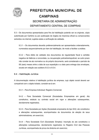PREFEITURA MUNICIPAL DE
CAMPINAS
SECRETARIA DE ADMINISTRAÇÃO
DEPARTAMENTO CENTRAL DE COMPRAS
9.3 – Os documentos apresentados para fins de habilitação poderão ser os originais, cópia
autenticada por Cartório ou por publicação de órgãos da imprensa oficial ou comprovantes
extraídos via internet, sujeitos estes a verificação da validade.
9.3.1 – Os documentos deverão preferencialmente ser apresentados ordenadamente,
numerados sequencialmente por item de habilitação, de modo a facilitar a análise;
9.3.2 – Para efeito de validade dos documentos de regularidade fiscal e certidão
negativa de falência e concordata, ou recuperação judicial/extrajudicial, se outro prazo
não constar de ato normativo ou do próprio documento, será considerado o período de
06 (seis) meses entre a data de sua expedição e a data para entrega dos envelopes,
exceto em relação aos subitens 9.5.3 e 9.5.4.
9.4 – Habilitação Jurídica
A documentação relativa à habilitação jurídica da empresa, cujo objeto social deverá ser
compatível com o objeto licitado, consistir-se-á em:
9.4.1 – Para Empresa Individual: Registro Comercial;
9.4.2 – Para Sociedade Comercial (Sociedades Empresárias em geral): Ato
constitutivo, estatuto ou contrato social em vigor e alterações subsequentes,
devidamente registrados;
9.4.3 – Para Sociedade por Ações (Sociedade empresária do tipo S/A): ato constitutivo
e alterações subsequentes, acompanhados de documentos de eleição de seus
administradores, em exercício;
9.4.4 – Para Sociedade Civil (Sociedade Simples): Inscrição do ato constitutivo e
alterações subsequentes, devidamente registrados no Registro Civil das Pessoas
Jurídicas, acompanhada de prova da diretoria em exercício;
11

 