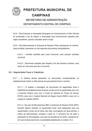 PREFEITURA MUNICIPAL DE
CAMPINAS
SECRETARIA DE ADMINISTRAÇÃO
DEPARTAMENTO CENTRAL DE COMPRAS

9.4.5 – Para Empresa ou Sociedade Estrangeira em funcionamento no País: Decreto
de autorização e ato de registro e autorização para funcionamento expedido pelo
órgão competente, quando a atividade assim o exigir.
9.4.6 – Para Microempresa ou Empresa de Pequeno Porte, participando do certame
nesta condição, apresentar um dos seguintes documentos comprobatórios:
9.4.6.1 – Certidão expedida pela Junta Comercial, caso exerçam atividade
comercial;
9.4.6.2 – Documento expedido pelo Registro Civil das Pessoas Jurídicas, caso
atuem em outra área que não a comercial.
9.5 – Regularidade Fiscal e Trabalhista
9.5.1 – A licitante deverá apresentar os documentos correspondentes ao
estabelecimento (matriz ou filial) através do qual pretende firmar o contrato.
9.5.1.1 – É vedada a mesclagem de documentos de regularidade fiscal e
trabalhista de estabelecimentos diversos, exceto prova de regularidade para com
a Fazenda Federal, para com o Fundo de Garantia de Tempo de Serviço
(FGTS), para com o Instituto Nacional de Seguro Social (INSS) e para com a
Justiça do Trabalho (CNDT).
9.5.1.2 – No caso de Microempresa (ME) ou Empresa de Pequeno Porte (EPP),
havendo alguma restrição na regularidade fiscal, será assegurado para sua
regularização o prazo de 02 (dois) dias úteis, prorrogáveis por igual período, a
critério da Administração, contados a partir do 1º (primeiro) dia útil após a
publicação da Homologação, sob pena de decadência do direito, sujeitando-se,
em caso de descumprimento, à penalidade estabelecida no subitem 14.3.
12

 