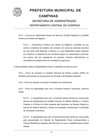PREFEITURA MUNICIPAL DE
CAMPINAS
SECRETARIA DE ADMINISTRAÇÃO
DEPARTAMENTO CENTRAL DE COMPRAS

9.5.2 – A prova de regularidade deverá ser feita por Certidão Negativa ou Certidão
Positiva com efeitos de Negativa.
9.5.2.1 – Considera-se Positiva com efeitos de Negativa a Certidão de que
conste a existência de créditos não vencidos; em curso de cobrança executiva
em que tenha sido efetivada a penhora; ou cuja exigibilidade esteja suspensa
por moratória, ou depósito de seu montante integral, ou reclamações e recursos,
nos termos das leis reguladoras do processo tributário administrativo ou
concessão de medida liminar em mandado de segurança.
A documentação relativa à Regularidade Fiscal e Trabalhista consistir-se-á em:
9.5.3 – Prova de inscrição no Cadastro Nacional da Pessoa Jurídica (CNPJ) do
Ministério da Fazenda ou Comprovante de Inscrição e de Situação Cadastral.
9.5.4 – Prova de inscrição municipal no Cadastro de Contribuintes.
9.5.5 – Prova de regularidade para com a Fazenda Federal e Municipal, conforme
segue:
9.5.5.1 – A regularidade para com a Fazenda Federal deverá ser comprovada
através da apresentação da Certidão Conjunta de Débitos Relativos a Tributos
Federais e à Dívida da União expedida pela Secretaria da Receita Federal ou
através de sistema eletrônico, ficando sua aceitação condicionada à verificação
de veracidade via Internet.
9.5.5.2 – A regularidade para com a Fazenda Municipal deverá ser comprovada
pela apresentação de Certidão de Regularidade Fiscal (correspondente a
Tributos Mobiliários) expedida pelo Município em que o estabelecimento estiver
situado.
13

 