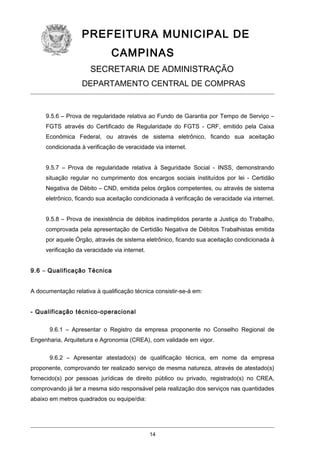 PREFEITURA MUNICIPAL DE
CAMPINAS
SECRETARIA DE ADMINISTRAÇÃO
DEPARTAMENTO CENTRAL DE COMPRAS

9.5.6 – Prova de regularidade relativa ao Fundo de Garantia por Tempo de Serviço –
FGTS através do Certificado de Regularidade do FGTS - CRF, emitido pela Caixa
Econômica Federal, ou através de sistema eletrônico, ficando sua aceitação
condicionada à verificação de veracidade via internet.
9.5.7 – Prova de regularidade relativa à Seguridade Social - INSS, demonstrando
situação regular no cumprimento dos encargos sociais instituídos por lei - Certidão
Negativa de Débito – CND, emitida pelos órgãos competentes, ou através de sistema
eletrônico, ficando sua aceitação condicionada à verificação de veracidade via internet.
9.5.8 – Prova de inexistência de débitos inadimplidos perante a Justiça do Trabalho,
comprovada pela apresentação de Certidão Negativa de Débitos Trabalhistas emitida
por aquele Órgão, através de sistema eletrônico, ficando sua aceitação condicionada à
verificação da veracidade via internet.
9.6 – Qualificação Técnica
A documentação relativa à qualificação técnica consistir-se-á em:
- Qualificação técnico-operacional
9.6.1 – Apresentar o Registro da empresa proponente no Conselho Regional de
Engenharia, Arquitetura e Agronomia (CREA), com validade em vigor.
9.6.2 – Apresentar atestado(s) de qualificação técnica, em nome da empresa
proponente, comprovando ter realizado serviço de mesma natureza, através de atestado(s)
fornecido(s) por pessoas jurídicas de direito público ou privado, registrado(s) no CREA,
comprovando já ter a mesma sido responsável pela realização dos serviços nas quantidades
abaixo em metros quadrados ou equipe/dia:

14

 