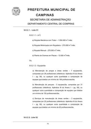 PREFEITURA MUNICIPAL DE
CAMPINAS
SECRETARIA DE ADMINISTRAÇÃO
DEPARTAMENTO CENTRAL DE COMPRAS
9.6.2.1 - Lote 01
2

9.6.2.1.1 – (m )
2

a) Roçada Mecânica com Trator – 1.050.000 m /mês;
2

b) Roçada Motorizada com Roçadeira – 270.000 m /mês;
2

c) Roçada Manual – 270.000 m /mês;
2

d) Plantio de Gramas em Placas – 12.000 m /mês.
Ou,
9.6.2.1.2 – Equipe/dia
a) Manutenção de praças e áreas verdes – 7 equipes/dia,
compostas por 28 profissionais (referência: Apêndice III do Anexo
I – pg. 58), ou qualquer outra quantidade e composição de
equipes que totalize um mínimo de 196 profissionais/dia;
b) Manutenção de parques - 5 equipes/dia, compostas por 31
profissionais (referência: Apêndice III do Anexo I – pg. 59), ou
qualquer outra quantidade e composição de equipes que totalize
um mínimo de 155 profissionais/dia;
c) Serviços de manutenção de áreas verdes – 3 equipes/dia,
compostas por 20 profissionais (referência: Apêndice III do Anexo
I – pg. 60), ou qualquer outra quantidade e composição de
equipes que totalize um mínimo de 60 profissionais/dia.

9.6.2.2. Lote 02
15

 