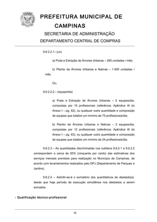 PREFEITURA MUNICIPAL DE
CAMPINAS
SECRETARIA DE ADMINISTRAÇÃO
DEPARTAMENTO CENTRAL DE COMPRAS
9.6.2.2.1– (un)
a) Poda e Extração de Árvores Urbanas – 265 unidades / mês;
b) Plantio de Árvores Urbanas e Nativas – 1.400 unidades /
mês.
Ou,
9.6.2.2.2 – (equipe/dia)
a) Poda e Extração de Árvores Urbanas – 5 equipes/dia,
compostas por 15 profissionais (referência: Apêndice III do
Anexo I – pg. 62), ou qualquer outra quantidade e composição
de equipes que totalize um mínimo de 75 profissionais/dia;
b) Plantio de Árvores Urbanas e Nativas – 2 equipes/dia,
compostas por 12 profissionais (referência: Apêndice III do
Anexo I – pg. 63), ou qualquer outra quantidade e composição
de equipes que totalize um mínimo de 24 profissionais/dia.
9.6.2.3 – As quantidades discriminadas nos subitens 9.6.2.1 e 9.6.2.2
correspondem a cerca de 50% (cinquenta por cento) das estimativas dos
serviços mensais previstos para realização no Município de Campinas, de
acordo com levantamentos realizados pelo DPJ (Departamento de Parques e
Jardins).
9.6.2.4 – Admitir-se-á o somatório dos quantitativos de atestado(s),
desde que haja período de execução simultânea nos atestados a serem
somados.
- Qualificação técnico-profissional

16

 