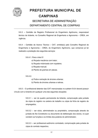 PREFEITURA MUNICIPAL DE
CAMPINAS
SECRETARIA DE ADMINISTRAÇÃO
DEPARTAMENTO CENTRAL DE COMPRAS
9.6.3 – Certidão de Registro Profissional do Engenheiro Agrônomo, responsável
técnico da licitante, no Conselho Regional de Engenharia e Agronomia – CREA, em
vigência.
9.6.4 – Certidão de Acervo Técnico – CAT, emitida(s) pelo Conselho Regional de
Engenharia e Agronomia – CREA, do Engenheiro Agrônomo, que comprove já ter
realizado a prestação dos seguintes serviços:
9.6.4.1. Para o lote 01
a) Roçada mecânica com trator;
b) Roçada motorizada com roçadeira;
c) Roçada manual;
d) Plantio de gramas em placas.
9.6.4.2.
a) Poda e extração de árvores urbanas;
b) Plantio de árvores urbanas e nativas.
9.6.5 – O profissional detentor das CAT mencionadas no subitem 9.6.4 deverá possuir
vínculo com a licitante em qualquer uma das seguintes situações:
9.6.5.1 – ser do quadro permanente da licitante, comprovação pela juntada
da cópia do registro na carteira de trabalho ou cópia da ficha de registro de
empregados;
9.6.5.2 – ser sócio, administrador ou proprietário, comprovação através da
juntada de Ato Constitutivo ou documento de deliberação dos sócios, no qual
constem as funções e os limites dos poderes do administrador;
9.6.5.3 – ser profissional autônomo contratado, comprovação pela juntada de
cópia do contrato respectivo.
17

 