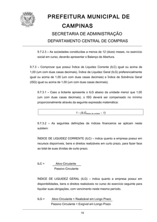 PREFEITURA MUNICIPAL DE
CAMPINAS
SECRETARIA DE ADMINISTRAÇÃO
DEPARTAMENTO CENTRAL DE COMPRAS
9.7.2.3 – As sociedades constituídas a menos de 12 (doze) meses, no exercício
social em curso, deverão apresentar o Balanço de Abertura.
9.7.3 – Comprovar que possui Índice de Liquidez Corrente (ILC) igual ou acima de
1,00 (um com duas casas decimais), Índice de Liquidez Geral (ILG) preferencialmente
igual ou acima de 1,00 (um com duas casas decimais) e Índice de Solvência Geral
(ISG) igual ou acima de 1,00 (um com duas casas decimais).
9.7.3.1 – Caso a licitante apresente o ILG abaixo da unidade menor que 1,00
(um com duas casas decimais), o ISG deverá ser compensado no mínimo
proporcionalmente através da seguinte expressão matemática:

1 – (ILGabaixo da unidade – 1)
9.7.3.2 – As seguintes definições de índices financeiros se aplicam neste
subitem:
ÍNDICE DE LIQUIDEZ CORRENTE (ILC) – indica quanto a empresa possui em
recursos disponíveis, bens e direitos realizáveis em curto prazo, para fazer face
ao total de suas dívidas de curto prazo.

ILC =

Ativo Circulante
Passivo Circulante

ÍNDICE DE LIQUIDEZ GERAL (ILG) – indica quanto a empresa possui em
disponibilidades, bens e direitos realizáveis no curso do exercício seguinte para
liquidar suas obrigações, com vencimento neste mesmo período.
ILG =

Ativo Circulante + Realizável em Longo Prazo
Passivo Circulante + Exigível em Longo Prazo
19

 