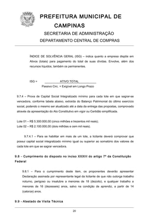 PREFEITURA MUNICIPAL DE
CAMPINAS
SECRETARIA DE ADMINISTRAÇÃO
DEPARTAMENTO CENTRAL DE COMPRAS

ÍNDICE DE SOLVÊNCIA GERAL (ISG) – indica quanto a empresa dispõe em
Ativos (totais) para pagamento do total de suas dívidas. Envolve, além dos
recursos líquidos, também os permanentes.

ISG =

ATIVO TOTAL
Passivo Circ. + Exigível em Longo Prazo

9.7.4 – Prova de Capital Social Integralizado mínimo para cada lote em que sagrar-se
vencedora, conforme tabela abaixo, extraída do Balanço Patrimonial do último exercício
social, podendo o mesmo ser atualizado até a data da entrega das propostas, comprovado
através da apresentação do Ato Constitutivo em vigor ou Certidão simplificada.
Lote 01 – R$ 5.300.000,00 (cinco milhões e trezentos mil reais);
Lote 02 – R$ 2.100.000,00 (dois milhões e cem mil reais).
9.7.4.1 – Para se habilitar em mais de um lote, a licitante deverá comprovar que
possui capital social integralizado mínimo igual ou superior ao somatório dos valores de
cada lote em que se sagrar vencedora.
9.8 – Cumprimento do disposto no inciso XXXIII do artigo 7º da Constituição
Federal
9.8.1 – Para o cumprimento deste item, os proponentes deverão apresentar
Declaração assinada por representante legal da licitante de que não outorga trabalho
noturno, perigoso ou insalubre a menores de 18 (dezoito), e qualquer trabalho a
menores de 16 (dezesseis) anos, salvo na condição de aprendiz, a partir de 14
(catorze) anos.
9.9 – Atestado de Visita Técnica
20

 