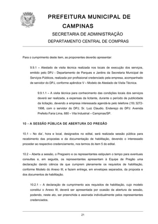 PREFEITURA MUNICIPAL DE
CAMPINAS
SECRETARIA DE ADMINISTRAÇÃO
DEPARTAMENTO CENTRAL DE COMPRAS

Para o cumprimento deste item, as proponentes deverão apresentar:
9.9.1 – Atestado de visita técnica realizada nos locais de execução dos serviços,
emitido pelo DPJ - Departamento de Parques e Jardins da Secretaria Municipal de
Serviços Públicos, realizada por profissional credenciado pela empresa, acompanhado
de servidor do DPJ, conforme apêndice V – Modelo de Atestado de Visita Técnica.
9.9.1.1 – A visita técnica para conhecimento das condições locais dos serviços
deverá ser realizada, a expensas da licitante, durante o período de publicidade
da licitação, devendo a empresa interessada agendá-la pelo telefone (19) 32721998, com o servidor do DPJ, Sr. Luiz Claudio. Endereço do DPJ: Avenida
Prefeito Faria Lima, 680 – Vila Industrial – Campinas/SP.
10 – A SESSÃO PÚBLICA DE ABERTURA DO PREGÃO
10.1 – No dia’, hora e local, designados no edital, será realizada sessão pública para
recebimento das propostas e da documentação de habilitação, devendo o interessado
proceder ao respectivo credenciamento, nos termos do item 5 do edital.
10.2 – Aberta a sessão, o Pregoeiro e os representantes estipulam o tempo para eventuais
consultas e, em seguida, os representantes apresentam à Equipe de Pregão uma
declaração dando ciência de que cumprem plenamente os requisitos de habilitação,
conforme Modelo do Anexo III, e fazem entrega, em envelopes separados, da proposta e
dos documentos de habilitação.
10.2.1 – A declaração de cumprimento aos requisitos de habilitação, cujo modelo
constitui o Anexo III, deverá ser apresentada por ocasião da abertura da sessão,
podendo, neste ato, ser preenchida e assinada individualmente pelos representantes
credenciados.

21

 