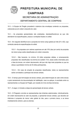 PREFEITURA MUNICIPAL DE
CAMPINAS
SECRETARIA DE ADMINISTRAÇÃO
DEPARTAMENTO CENTRAL DE COMPRAS
10.3 – A Equipe de Pregão procederá à abertura dos envelopes contendo as propostas,
ordenando-as em ordem crescente de valor.
10.4 – As propostas apresentadas são analisadas, desclassificando-se as que não
atenderem às especificações, prazos e condições fixados no edital.
10.5 – Em seguida identificar-se-á a proposta de menor preço global por lote (01 e 02), cujo
conteúdo atenda às especificações do edital.
10.5.1 – As propostas com valores superiores em até 10% (dez por cento) da proposta
de menor preço serão classificadas em ordem crescente.
10.5.2 – Não havendo, no mínimo, 03 (três) propostas válidas, e remanescendo
propostas não classificadas nos termos do subitem 10.5, essas serão chamadas para
a fase de lances, em ordem decrescente, até que não haja mais propostas ou que se
atinja a quantidade mínima de 03 (três) participantes.
10.5.3 – Em caso de empate de propostas classificadas, todos os representantes
serão convidados a participar dos lances verbais.
10.6 – O tempo para formulação de lances verbais, para determinação do valor entre lances
e para saneamento da documentação de habilitação, caso se aplique, é acordado entre os
representantes e a Equipe de Pregão, por ocasião do início da fase de lances.
10.7 – A seguir, é iniciada a etapa de apresentação de lances verbais.
10.8 – O Pregoeiro convida os representantes das licitantes selecionadas, individualmente,
em ordem decrescente do valor da proposta, a apresentar lances verbais, que deverão ser
inferiores à proposta de menor valor global do lote, para o primeiro lance, e ao lance
imediatamente anterior, para os demais.

22

 