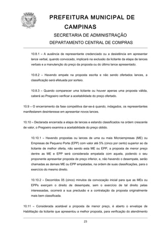 PREFEITURA MUNICIPAL DE
CAMPINAS
SECRETARIA DE ADMINISTRAÇÃO
DEPARTAMENTO CENTRAL DE COMPRAS
10.8.1 – A ausência de representante credenciado ou a desistência em apresentar
lance verbal, quando convocado, implicará na exclusão da licitante da etapa de lances
verbais e a manutenção do preço da proposta ou do último lance apresentado.
10.8.2 – Havendo empate na proposta escrita e não sendo ofertados lances, a
classificação será efetuada por sorteio.
10.8.3 – Quando comparecer uma licitante ou houver apenas uma proposta válida,
caberá ao Pregoeiro verificar a aceitabilidade do preço ofertado.
10.9 – O encerramento da fase competitiva dar-se-á quando, indagados, os representantes
manifestarem desinteresse em apresentar novos lances.
10.10 – Declarada encerrada a etapa de lances e estando classificados na ordem crescente
de valor, o Pregoeiro examina a aceitabilidade do preço obtido.
10.10.1 – Havendo propostas ou lances de uma ou mais Microempresas (ME) ou
Empresas de Pequeno Porte (EPP) com valor até 5% (cinco por cento) superior ao da
licitante de melhor oferta, não sendo esta ME ou EPP, a proposta de menor preço
dentre as ME e EPP será considerada empatada com aquela, podendo o seu
proponente apresentar proposta de preço inferior, e, não havendo o desempate, serão
chamadas as demais ME ou EPP empatadas, na ordem de suas classificações, para o
exercício do mesmo direito.
10.10.2 – Decorridos 05 (cinco) minutos da convocação inicial para que as MEs ou
EPPs exerçam o direito de desempate, sem o exercício de tal direito pelas
interessadas, ocorrerá a sua preclusão e a contratação da proposta originalmente
mais bem classificada.
10.11 – Considerada aceitável a proposta de menor preço, é aberto o envelope de
Habilitação da licitante que apresentou a melhor proposta, para verificação do atendimento
23

 