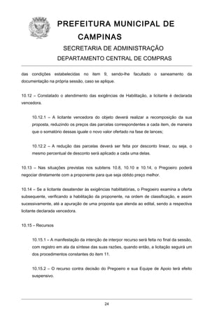 PREFEITURA MUNICIPAL DE
CAMPINAS
SECRETARIA DE ADMINISTRAÇÃO
DEPARTAMENTO CENTRAL DE COMPRAS
das condições estabelecidas no item 9, sendo-lhe facultado o saneamento da
documentação na própria sessão, caso se aplique.
10.12 – Constatado o atendimento das exigências de Habilitação, a licitante é declarada
vencedora.
10.12.1 – A licitante vencedora do objeto deverá realizar a recomposição da sua
proposta, reduzindo os preços das parcelas correspondentes a cada item, de maneira
que o somatório dessas iguale o novo valor ofertado na fase de lances;
10.12.2 – A redução das parcelas deverá ser feita por desconto linear, ou seja, o
mesmo percentual de desconto será aplicado a cada uma delas.
10.13 – Nas situações previstas nos subitens 10.8, 10.10 e 10.14, o Pregoeiro poderá
negociar diretamente com a proponente para que seja obtido preço melhor.
10.14 – Se a licitante desatender às exigências habilitatórias, o Pregoeiro examina a oferta
subsequente, verificando a habilitação da proponente, na ordem de classificação, e assim
sucessivamente, até a apuração de uma proposta que atenda ao edital, sendo a respectiva
licitante declarada vencedora.
10.15 – Recursos
10.15.1 – A manifestação da intenção de interpor recurso será feita no final da sessão,
com registro em ata da síntese das suas razões, quando então, a licitação seguirá um
dos procedimentos constantes do item 11.
10.15.2 – O recurso contra decisão do Pregoeiro e sua Equipe de Apoio terá efeito
suspensivo.

24

 