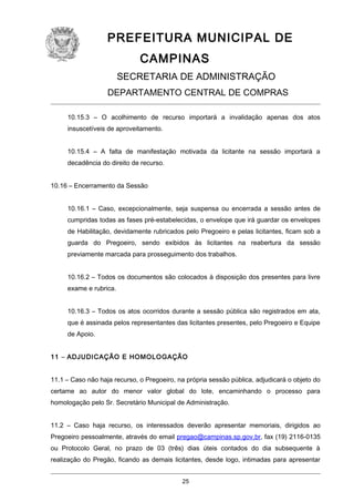 PREFEITURA MUNICIPAL DE
CAMPINAS
SECRETARIA DE ADMINISTRAÇÃO
DEPARTAMENTO CENTRAL DE COMPRAS
10.15.3 – O acolhimento de recurso importará a invalidação apenas dos atos
insuscetíveis de aproveitamento.
10.15.4 – A falta de manifestação motivada da licitante na sessão importará a
decadência do direito de recurso.
10.16 – Encerramento da Sessão
10.16.1 – Caso, excepcionalmente, seja suspensa ou encerrada a sessão antes de
cumpridas todas as fases pré-estabelecidas, o envelope que irá guardar os envelopes
de Habilitação, devidamente rubricados pelo Pregoeiro e pelas licitantes, ficam sob a
guarda do Pregoeiro, sendo exibidos às licitantes na reabertura da sessão
previamente marcada para prosseguimento dos trabalhos.
10.16.2 – Todos os documentos são colocados à disposição dos presentes para livre
exame e rubrica.
10.16.3 – Todos os atos ocorridos durante a sessão pública são registrados em ata,
que é assinada pelos representantes das licitantes presentes, pelo Pregoeiro e Equipe
de Apoio.
11 – ADJUDICAÇÃO E HOMOLOGAÇÃO
11.1 – Caso não haja recurso, o Pregoeiro, na própria sessão pública, adjudicará o objeto do
certame ao autor do menor valor global do lote, encaminhando o processo para
homologação pelo Sr. Secretário Municipal de Administração.
11.2 – Caso haja recurso, os interessados deverão apresentar memoriais, dirigidos ao
Pregoeiro pessoalmente, através do email pregao@campinas.sp.gov.br, fax (19) 2116-0135
ou Protocolo Geral, no prazo de 03 (três) dias úteis contados do dia subsequente à
realização do Pregão, ficando as demais licitantes, desde logo, intimadas para apresentar
25

 