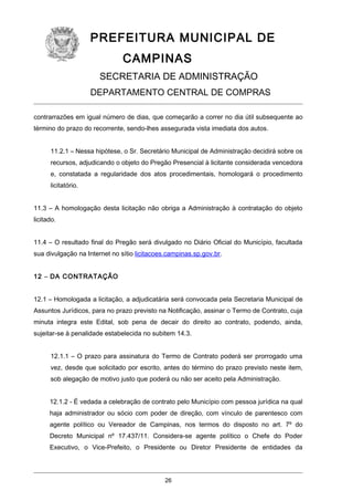 PREFEITURA MUNICIPAL DE
CAMPINAS
SECRETARIA DE ADMINISTRAÇÃO
DEPARTAMENTO CENTRAL DE COMPRAS
contrarrazões em igual número de dias, que começarão a correr no dia útil subsequente ao
término do prazo do recorrente, sendo-lhes assegurada vista imediata dos autos.
11.2.1 – Nessa hipótese, o Sr. Secretário Municipal de Administração decidirá sobre os
recursos, adjudicando o objeto do Pregão Presencial à licitante considerada vencedora
e, constatada a regularidade dos atos procedimentais, homologará o procedimento
licitatório.
11.3 – A homologação desta licitação não obriga a Administração à contratação do objeto
licitado.
11.4 – O resultado final do Pregão será divulgado no Diário Oficial do Município, facultada
sua divulgação na Internet no sítio licitacoes.campinas.sp.gov.br.
12 – DA CONTRATAÇÃO
12.1 – Homologada a licitação, a adjudicatária será convocada pela Secretaria Municipal de
Assuntos Jurídicos, para no prazo previsto na Notificação, assinar o Termo de Contrato, cuja
minuta integra este Edital, sob pena de decair do direito ao contrato, podendo, ainda,
sujeitar-se à penalidade estabelecida no subitem 14.3.
12.1.1 – O prazo para assinatura do Termo de Contrato poderá ser prorrogado uma
vez, desde que solicitado por escrito, antes do término do prazo previsto neste item,
sob alegação de motivo justo que poderá ou não ser aceito pela Administração.
12.1.2 - É vedada a celebração de contrato pelo Município com pessoa jurídica na qual
haja administrador ou sócio com poder de direção, com vínculo de parentesco com
agente político ou Vereador de Campinas, nos termos do disposto no art. 7º do
Decreto Municipal nº 17.437/11. Considera-se agente político o Chefe do Poder
Executivo, o Vice-Prefeito, o Presidente ou Diretor Presidente de entidades da

26

 