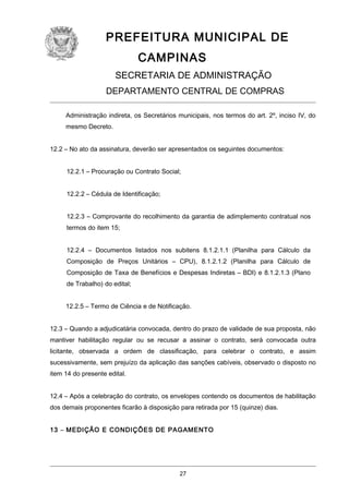 PREFEITURA MUNICIPAL DE
CAMPINAS
SECRETARIA DE ADMINISTRAÇÃO
DEPARTAMENTO CENTRAL DE COMPRAS
Administração indireta, os Secretários municipais, nos termos do art. 2º, inciso IV, do
mesmo Decreto.
12.2 – No ato da assinatura, deverão ser apresentados os seguintes documentos:
12.2.1 – Procuração ou Contrato Social;
12.2.2 – Cédula de Identificação;
12.2.3 – Comprovante do recolhimento da garantia de adimplemento contratual nos
termos do item 15;
12.2.4 – Documentos listados nos subitens 8.1.2.1.1 (Planilha para Cálculo da
Composição de Preços Unitários – CPU), 8.1.2.1.2 (Planilha para Cálculo de
Composição de Taxa de Benefícios e Despesas Indiretas – BDI) e 8.1.2.1.3 (Plano
de Trabalho) do edital;
12.2.5 – Termo de Ciência e de Notificação.
12.3 – Quando a adjudicatária convocada, dentro do prazo de validade de sua proposta, não
mantiver habilitação regular ou se recusar a assinar o contrato, será convocada outra
licitante, observada a ordem de classificação, para celebrar o contrato, e assim
sucessivamente, sem prejuízo da aplicação das sanções cabíveis, observado o disposto no
item 14 do presente edital.
12.4 – Após a celebração do contrato, os envelopes contendo os documentos de habilitação
dos demais proponentes ficarão à disposição para retirada por 15 (quinze) dias.
13 – MEDIÇÃO E CONDIÇÕES DE PAGAMENTO

27

 