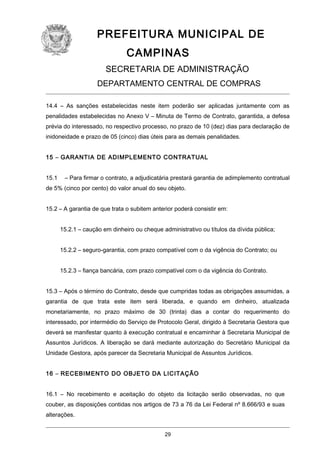 PREFEITURA MUNICIPAL DE
CAMPINAS
SECRETARIA DE ADMINISTRAÇÃO
DEPARTAMENTO CENTRAL DE COMPRAS
14.4 – As sanções estabelecidas neste item poderão ser aplicadas juntamente com as
penalidades estabelecidas no Anexo V – Minuta de Termo de Contrato, garantida, a defesa
prévia do interessado, no respectivo processo, no prazo de 10 (dez) dias para declaração de
inidoneidade e prazo de 05 (cinco) dias úteis para as demais penalidades.
15 – GARANTIA DE ADIMPLEMENTO CONTRATUAL
15.1

– Para firmar o contrato, a adjudicatária prestará garantia de adimplemento contratual

de 5% (cinco por cento) do valor anual do seu objeto.
15.2 – A garantia de que trata o subitem anterior poderá consistir em:
15.2.1 – caução em dinheiro ou cheque administrativo ou títulos da dívida pública;
15.2.2 – seguro-garantia, com prazo compatível com o da vigência do Contrato; ou
15.2.3 – fiança bancária, com prazo compatível com o da vigência do Contrato.
15.3 – Após o término do Contrato, desde que cumpridas todas as obrigações assumidas, a
garantia de que trata este item será liberada, e quando em dinheiro, atualizada
monetariamente, no prazo máximo de 30 (trinta) dias a contar do requerimento do
interessado, por intermédio do Serviço de Protocolo Geral, dirigido à Secretaria Gestora que
deverá se manifestar quanto à execução contratual e encaminhar à Secretaria Municipal de
Assuntos Jurídicos. A liberação se dará mediante autorização do Secretário Municipal da
Unidade Gestora, após parecer da Secretaria Municipal de Assuntos Jurídicos.
16 – RECEBIMENTO DO OBJETO DA LICITAÇÃO
16.1 – No recebimento e aceitação do objeto da licitação serão observadas, no que
couber, as disposições contidas nos artigos de 73 a 76 da Lei Federal nº 8.666/93 e suas
alterações.
29

 