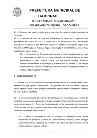 PREFEITURA MUNICIPAL DE
CAMPINAS
SECRETARIA DE ADMINISTRAÇÃO
DEPARTAMENTO CENTRAL DE COMPRAS
4.5 – Empresas das quais participe, seja a que título for, servidor público municipal de
Campinas.
4.6 – Cooperativa de mão de obra, em atendimento ao Termo de Compromisso de
Ajustamento de Conduta nº 438/2003, datado de 24 de setembro de 2003, firmado pelo
Município de Campinas e pelo Ministério Público do Trabalho, Procuradoria Regional do
Trabalho da 15ª Região nos Autos da Peça de Informação nº 15.493/2003-13, em que ficou
estabelecido o que se segue:
4.6.1 – “O Município de Campinas abster-se-á de contratar trabalhadores por meio
de cooperativas de mão de obra para prestação de serviços ligados às suas
atividades-fim ou meio, quando o labor, por sua própria natureza, demandar
execução em estado de subordinação, quer em relação ao tomador ou em relação
ao fornecedor dos serviços, constituindo elemento essencial ao desenvolvimento e à
prestação dos serviços terceirizados.”
5 – CREDENCIAMENTO
5.1 – No dia, hora e local estipulados no preâmbulo deste edital, as licitantes deverão estar
representadas por agentes credenciados, com poderes para formular lances, negociar
preços e praticar todos os atos inerentes ao certame, inclusive interpor e desistir de recursos
em todas as fases licitatórias.
5.2 – O credenciamento far-se-á através da identificação do representante, por cédula de
identidade ou documento equivalente, e da apresentação de Termo de Credenciamento, de
acordo com o Anexo II – Termo de Credenciamento, ou de procuração, em instrumento
público ou particular, em original ou cópia autenticada, que confira ao procurador os poderes
mínimos constantes do referido Anexo.
5.2.1 – Sendo o representante sócio ou dirigente da empresa licitante, estará
dispensado de apresentar o Termo de Credenciamento, devendo, porém, entregar
cópia autenticada do respectivo ato constitutivo da empresa ou do documento no qual
estejam expressos os seus poderes.
3

 