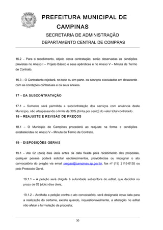 PREFEITURA MUNICIPAL DE
CAMPINAS
SECRETARIA DE ADMINISTRAÇÃO
DEPARTAMENTO CENTRAL DE COMPRAS

16.2 – Para o recebimento, objeto desta contratação, serão observadas as condições
previstas no Anexo I – Projeto Básico e seus apêndices e no Anexo V – Minuta de Termo
de Contrato.
16.3 – O Contratante rejeitará, no todo ou em parte, os serviços executados em desacordo
com as condições contratuais e os seus anexos.
17 – DA SUBCONTRATAÇÃO
17.1 – Somente será permitida a subcontratação dos serviços com anuência deste
Município, não ultrapassando o limite de 30% (trinta por cento) do valor total contratado.
18 – REAJUSTE E REVISÃO DE PREÇOS
18.1 – O Município de Campinas procederá ao reajuste na forma e condições
estabelecidas no Anexo V – Minuta de Termo de Contrato.
19 – DISPOSIÇÕES GERAIS
19.1 – Até 02 (dois) dias úteis antes da data fixada para recebimento das propostas,
qualquer pessoa poderá solicitar esclarecimentos, providências ou impugnar o ato
convocatório do pregão via email pregao@campinas.sp.gov.br, fax nº (19) 2116-0135 ou
pelo Protocolo Geral.
19.1.1 – A petição será dirigida à autoridade subscritora do edital, que decidirá no
prazo de 02 (dois) dias úteis;
19.1.2 – Acolhida a petição contra o ato convocatório, será designada nova data para
a realização do certame, exceto quando, inquestionavelmente, a alteração no edital
não afetar a formulação da proposta;

30

 
