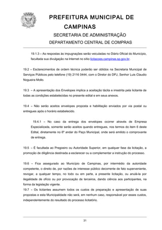 PREFEITURA MUNICIPAL DE
CAMPINAS
SECRETARIA DE ADMINISTRAÇÃO
DEPARTAMENTO CENTRAL DE COMPRAS
19.1.3 – As respostas às impugnações serão veiculadas no Diário Oficial do Município,
facultada sua divulgação na Internet no sítio licitacoes.campinas.sp.gov.br.
19.2 – Esclarecimentos de ordem técnica poderão ser obtidos na Secretaria Municipal de
Serviços Públicos pelo telefone (19) 2116 0444, com o Diretor do DPJ, Senhor Luis Claudio
Nogueira Mollo.
19.3 – A apresentação dos Envelopes implica a aceitação tácita e irrestrita pela licitante de
todas as condições estabelecidas no presente edital e em seus anexos.
19.4 – Não serão aceitos envelopes proposta e habilitação enviados por via postal ou
entregues após o horário estabelecido.
19.4.1 – No caso da entrega dos envelopes ocorrer através de Empresa
Especializada, somente serão aceitos quando entregues, nos termos do item 6 deste
Edital, diretamente no 6º andar do Paço Municipal, onde será emitido o comprovante
de entrega.
19.5 – É facultada ao Pregoeiro ou Autoridade Superior, em qualquer fase da licitação, a
promoção de diligência destinada a esclarecer ou a complementar a instrução do processo.
19.6 – Fica assegurado ao Município de Campinas, por intermédio da autoridade
competente, o direito de, por razões de interesse público decorrente de fato superveniente,
revogar, a qualquer tempo, no todo ou em parte, a presente licitação, ou anulá-la por
ilegalidade de ofício ou por provocação de terceiros, dando ciência aos participantes, na
forma da legislação vigente.
19.7 – Os licitantes assumem todos os custos de preparação e apresentação de suas
propostas e esta Municipalidade não será, em nenhum caso, responsável por esses custos,
independentemente do resultado do processo licitatório.

31

 