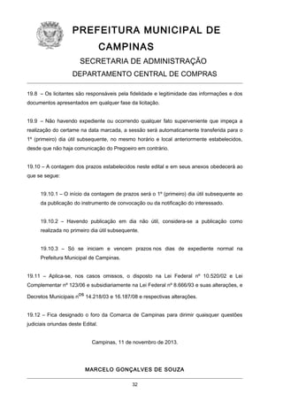 PREFEITURA MUNICIPAL DE
CAMPINAS
SECRETARIA DE ADMINISTRAÇÃO
DEPARTAMENTO CENTRAL DE COMPRAS
19.8 – Os licitantes são responsáveis pela fidelidade e legitimidade das informações e dos
documentos apresentados em qualquer fase da licitação.
19.9 – Não havendo expediente ou ocorrendo qualquer fato superveniente que impeça a
realização do certame na data marcada, a sessão será automaticamente transferida para o
1º (primeiro) dia útil subsequente, no mesmo horário e local anteriormente estabelecidos,
desde que não haja comunicação do Pregoeiro em contrário.
19.10 – A contagem dos prazos estabelecidos neste edital e em seus anexos obedecerá ao
que se segue:
19.10.1 – O início da contagem de prazos será o 1º (primeiro) dia útil subsequente ao
da publicação do instrumento de convocação ou da notificação do interessado.
19.10.2 – Havendo publicação em dia não útil, considera-se a publicação como
realizada no primeiro dia útil subsequente.
19.10.3 – Só se iniciam e vencem prazos nos dias de expediente normal na
Prefeitura Municipal de Campinas.
19.11 – Aplica-se, nos casos omissos, o disposto na Lei Federal nº 10.520/02 e Lei
Complementar nº 123/06 e subsidiariamente na Lei Federal nº 8.666/93 e suas alterações, e
Decretos Municipais nos 14.218/03 e 16.187/08 e respectivas alterações.
19.12 – Fica designado o foro da Comarca de Campinas para dirimir quaisquer questões
judiciais oriundas deste Edital.
Campinas, 11 de novembro de 2013.

MARCELO GONÇALVES DE SOUZA
32

 