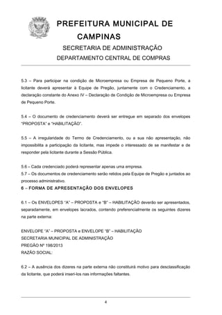 PREFEITURA MUNICIPAL DE
CAMPINAS
SECRETARIA DE ADMINISTRAÇÃO
DEPARTAMENTO CENTRAL DE COMPRAS

5.3 – Para participar na condição de Microempresa ou Empresa de Pequeno Porte, a
licitante deverá apresentar à Equipe de Pregão, juntamente com o Credenciamento, a
declaração constante do Anexo IV – Declaração de Condição de Microempresa ou Empresa
de Pequeno Porte.
5.4 – O documento de credenciamento deverá ser entregue em separado dos envelopes
“PROPOSTA” e “HABILITAÇÃO”.
5.5 – A irregularidade do Termo de Credenciamento, ou a sua não apresentação, não
impossibilita a participação da licitante, mas impede o interessado de se manifestar e de
responder pela licitante durante a Sessão Pública.
5.6 – Cada credenciado poderá representar apenas uma empresa.
5.7 – Os documentos de credenciamento serão retidos pela Equipe de Pregão e juntados ao
processo administrativo.
6 – FORMA DE APRESENTAÇÃO DOS ENVELOPES
6.1 – Os ENVELOPES “A” – PROPOSTA e “B” – HABILITAÇÃO deverão ser apresentados,
separadamente, em envelopes lacrados, contendo preferencialmente os seguintes dizeres
na parte externa:
ENVELOPE “A” – PROPOSTA e ENVELOPE “B” – HABILITAÇÃO
SECRETARIA MUNICIPAL DE ADMINISTRAÇÃO
PREGÃO Nº 198/2013
RAZÃO SOCIAL:
6.2 – A ausência dos dizeres na parte externa não constituirá motivo para desclassificação
da licitante, que poderá inseri-los nas informações faltantes.

4

 