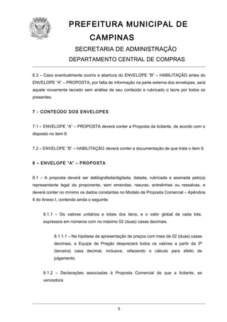 PREFEITURA MUNICIPAL DE
CAMPINAS
SECRETARIA DE ADMINISTRAÇÃO
DEPARTAMENTO CENTRAL DE COMPRAS
6.3 – Caso eventualmente ocorra a abertura do ENVELOPE “B” – HABILITAÇÃO antes do
ENVELOPE “A” – PROPOSTA, por falta de informação na parte externa dos envelopes, será
aquele novamente lacrado sem análise de seu conteúdo e rubricado o lacre por todos os
presentes.
7 – CONTEÚDO DOS ENVELOPES
7.1 – ENVELOPE “A” – PROPOSTA deverá conter a Proposta da licitante, de acordo com o
disposto no item 8.
7.2 – ENVELOPE “B” – HABILITAÇÃO deverá conter a documentação de que trata o item 9.
8 – ENVELOPE “A” – PROPOSTA
8.1 – A proposta deverá ser datilografada/digitada, datada, rubricada e assinada pelo(a)
representante legal da proponente, sem emendas, rasuras, entrelinhas ou ressalvas, e
deverá conter no mínimo os dados constantes no Modelo de Proposta Comercial – Apêndice
II do Anexo I, contendo ainda o seguinte:
8.1.1 – Os valores unitários e totais dos itens, e o valor global de cada lote,
expressos em números com no máximo 02 (duas) casas decimais.
8.1.1.1 – Na hipótese de apresentação de preços com mais de 02 (duas) casas
decimais, a Equipe de Pregão desprezará todos os valores a partir da 3ª
(terceira) casa decimal, inclusive, refazendo o cálculo para efeito de
julgamento.
8.1.2 – Declarações associadas à Proposta Comercial de que a licitante, se
vencedora:

5

 