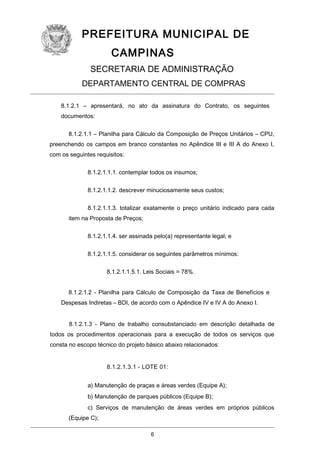 PREFEITURA MUNICIPAL DE
CAMPINAS
SECRETARIA DE ADMINISTRAÇÃO
DEPARTAMENTO CENTRAL DE COMPRAS
8.1.2.1 – apresentará, no ato da assinatura do Contrato, os seguintes
documentos:
8.1.2.1.1 – Planilha para Cálculo da Composição de Preços Unitários – CPU,
preenchendo os campos em branco constantes no Apêndice III e III A do Anexo I,
com os seguintes requisitos:
8.1.2.1.1.1. contemplar todos os insumos;
8.1.2.1.1.2. descrever minuciosamente seus custos;
8.1.2.1.1.3. totalizar exatamente o preço unitário indicado para cada
item na Proposta de Preços;
8.1.2.1.1.4. ser assinada pelo(a) representante legal; e
8.1.2.1.1.5. considerar os seguintes parâmetros mínimos:
8.1.2.1.1.5.1. Leis Sociais = 78%.
8.1.2.1.2 - Planilha para Cálculo de Composição da Taxa de Benefícios e
Despesas Indiretas – BDI, de acordo com o Apêndice IV e IV A do Anexo I.
8.1.2.1.3 - Plano de trabalho consubstanciado em descrição detalhada de
todos os procedimentos operacionais para a execução de todos os serviços que
consta no escopo técnico do projeto básico abaixo relacionados:
8.1.2.1.3.1 - LOTE 01:
a) Manutenção de praças e áreas verdes (Equipe A);
b) Manutenção de parques públicos (Equipe B);
c) Serviços de manutenção de áreas verdes em próprios públicos
(Equipe C);
6

 